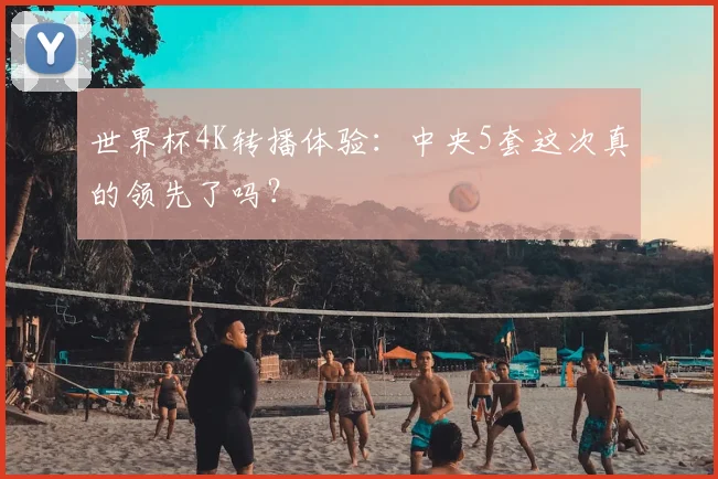 世界杯4K转播体验:中央5套这次真的领先了吗?