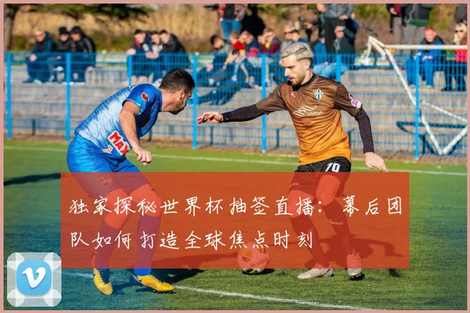 独家探秘世界杯抽签直播：幕后团队如何打造全球焦点时刻
