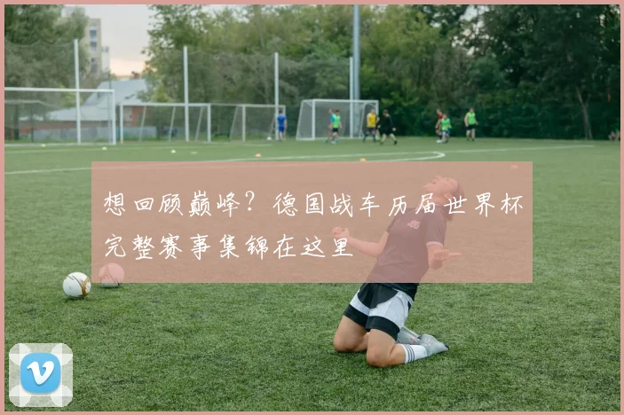 想回顾巅峰?德国战车历届世界杯完整赛事集锦在这里