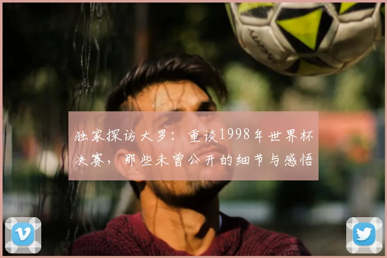独家探访大罗：重谈1998年世界杯决赛，那些未曾公开的细节与感悟