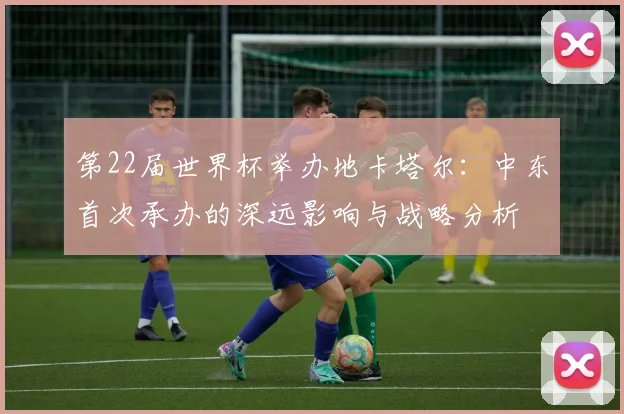 第22届世界杯举办地卡塔尔:中东首次承办的深远影响与战略分析