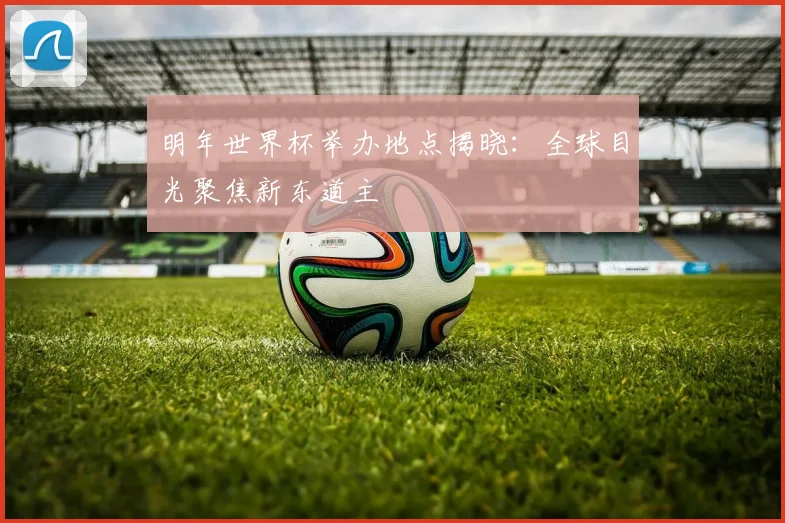 明年世界杯举办地点揭晓:全球目光聚焦新东道主