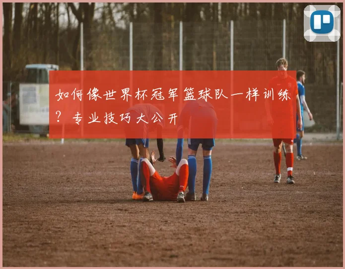 如何像世界杯冠军篮球队一样训练?专业技巧大公开