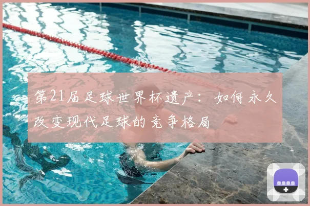 第21届足球世界杯遗产:如何永久改变现代足球的竞争格局