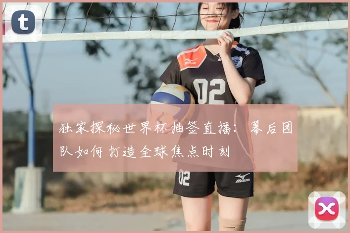 独家探秘世界杯抽签直播：幕后团队如何打造全球焦点时刻