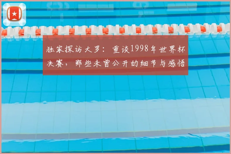 独家探访大罗：重谈1998年世界杯决赛，那些未曾公开的细节与感悟