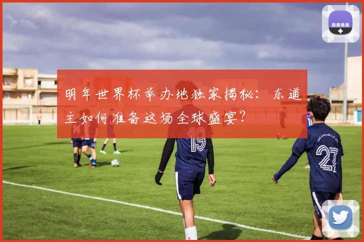 明年世界杯举办地独家揭秘:东道主如何准备这场全球盛宴?