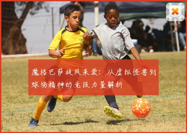 魔格巴萨旋风来袭：从虚拟怪兽到球场精神的竞技力量解析