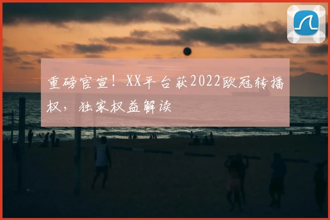 重磅官宣！XX平台获2022欧冠转播权，独家权益解读