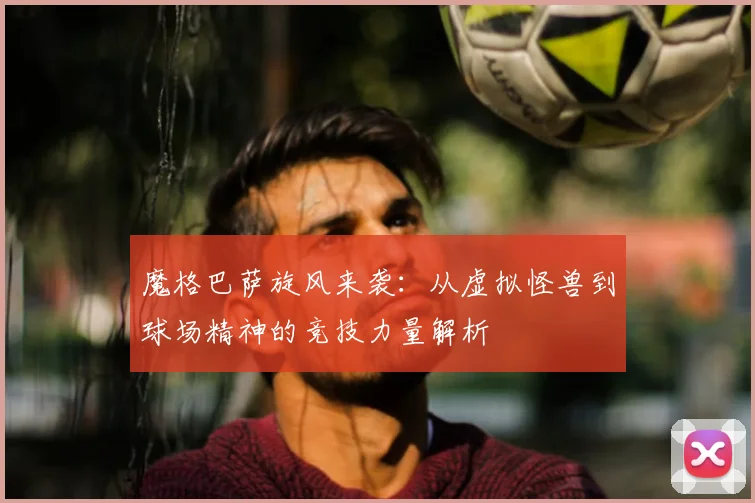 魔格巴萨旋风来袭：从虚拟怪兽到球场精神的竞技力量解析