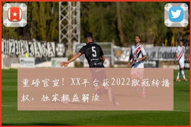 重磅官宣！XX平台获2022欧冠转播权，独家权益解读