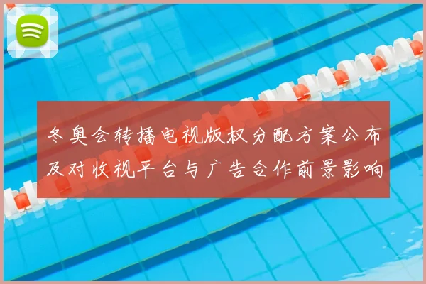 冬奥会转播电视版权分配方案公布及对收视平台与广告合作前景影响分析