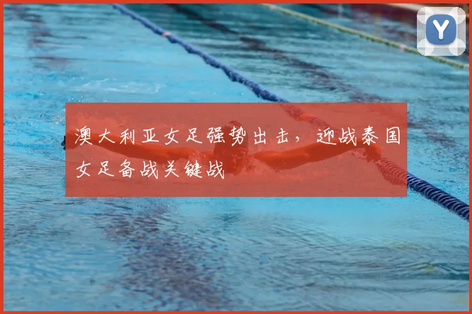 澳大利亚女足强势出击，迎战泰国女足备战关键战