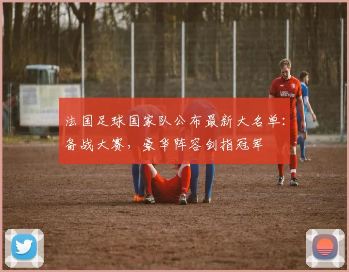 法国足球国家队公布最新大名单：备战大赛，豪华阵容剑指冠军